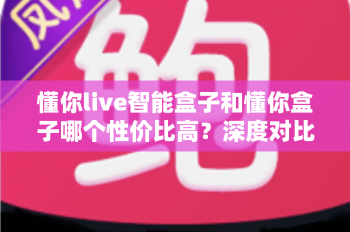 懂你live智能盒子和懂你盒子哪个性价比高？深度对比帮你选对不选贵