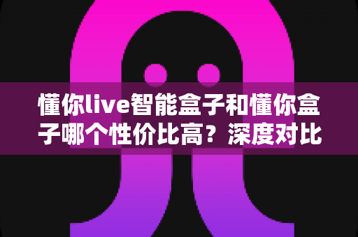 懂你live智能盒子和懂你盒子哪个性价比高？深度对比帮你选对不选贵