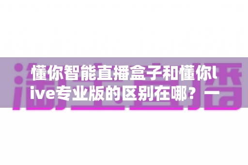 懂你智能直播盒子和懂你live专业版的区别在哪?一篇讲透两款直播神器的核心差异与选购指南 懂你智能直播盒子和懂你live专业版的区别在哪?一篇讲透两款直播神器的核心差异与选购指南
