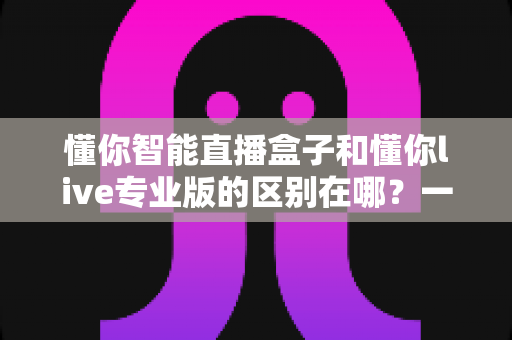 懂你智能直播盒子和懂你live专业版的区别在哪?一篇讲透两款直播神器的核心差异与选购指南 懂你智能直播盒子和懂你live专业版的区别在哪?一篇讲透两款直播神器的核心差异与选购指南