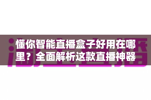 懂你智能直播盒子好用在哪里？全面解析这款直播神器的核心优势与真实体验