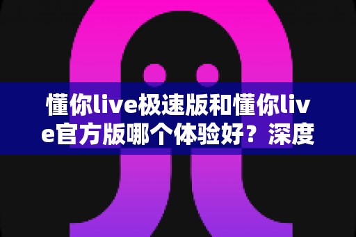 懂你live极速版和懂你live官方版哪个体验好？深度对比全解析帮你选对版本