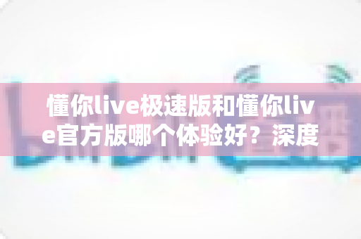 懂你live极速版和懂你live官方版哪个体验好？深度对比全解析帮你选对版本