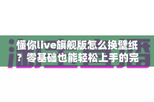 懂你live旗舰版怎么换壁纸？零基础也能轻松上手的完整换壁纸教程与实用技巧