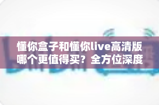 懂你盒子和懂你live高清版哪个更值得买？全方位深度对比评测，看完再下单不后悔