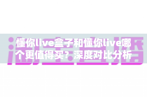 懂你live盒子和懂你live哪个更值得买？深度对比分析助你做出明智选择