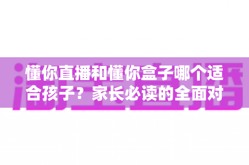 懂你直播和懂你盒子哪个适合孩子？家长必读的全面对比与选择指南