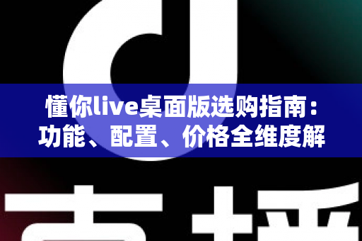 懂你live桌面版选购指南:功能、配置、价格全维度解析,帮你一次选对版本 懂你live桌面版选购指南:功能、配置、价格全维度解析,帮你一次选对版本