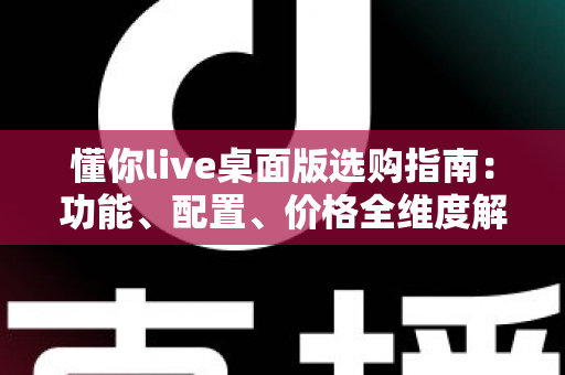 懂你live桌面版选购指南：功能、配置、价格全维度解析，帮你一次选对版本