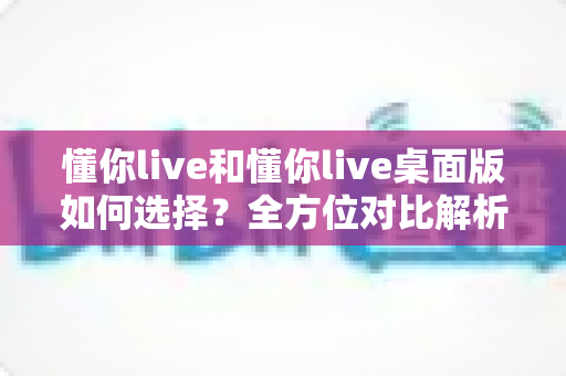 懂你live和懂你live桌面版如何选择？全方位对比解析助你轻松决策