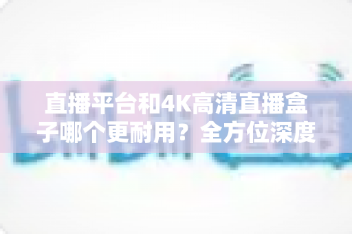 直播平台和4K高清直播盒子哪个更耐用？全方位深度解析助您做出明智选择