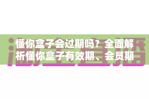 懂你盒子会过期吗?全面解析懂你盒子有效期、会员期限与使用寿命 懂你盒子会过期吗?全面解析懂你盒子有效期、会员期限与使用寿命