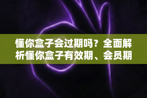 懂你盒子会过期吗?全面解析懂你盒子有效期、会员期限与使用寿命 懂你盒子会过期吗?全面解析懂你盒子有效期、会员期限与使用寿命