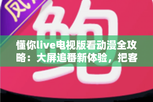 懂你live电视版看动漫全攻略：大屏追番新体验，把客厅变成私人放映厅