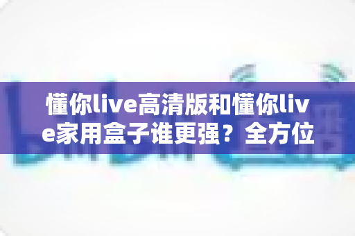 懂你live高清版和懂你live家用盒子谁更强？全方位深度对比评测，帮你选出最值得入手的那一款