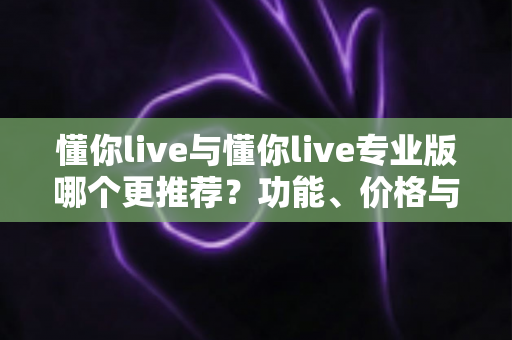 懂你live与懂你live专业版哪个更推荐？功能、价格与人群全维度深度对比