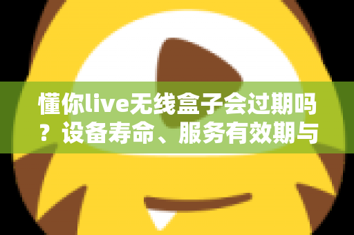 懂你live无线盒子会过期吗？设备寿命、服务有效期与延长使用技巧全解析