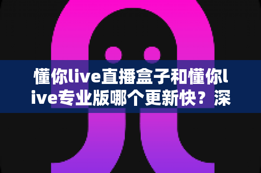 懂你live直播盒子和懂你live专业版哪个更新快？深度对比解析帮你做出明智选择
