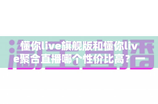 懂你live旗舰版和懂你live聚合直播哪个性价比高?一文读懂版本差异与选购建议 懂你live旗舰版和懂你live聚合直播哪个性价比高?一文读懂版本差异与选购建议
