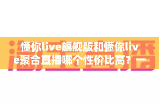 懂你live旗舰版和懂你live聚合直播哪个性价比高?一文读懂版本差异与选购建议 懂你live旗舰版和懂你live聚合直播哪个性价比高?一文读懂版本差异与选购建议