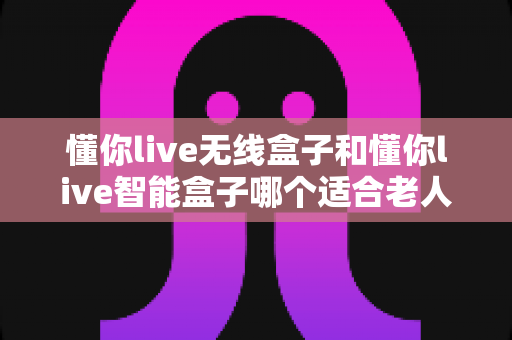懂你live无线盒子和懂你live智能盒子哪个适合老人?——子女必看的适老化选购全攻略 懂你live无线盒子和懂你live智能盒子哪个适合老人?——子女必看的适老化选购全攻略