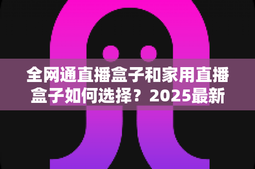 全网通直播盒子和家用直播盒子如何选择?2025最新选购攻略与避坑指南全解析 全网通直播盒子和家用直播盒子如何选择?2025最新选购攻略与避坑指南全解析