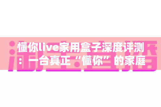 懂你live家用盒子深度评测：一台真正“懂你”的家庭影音神器，到底值不值得入手？