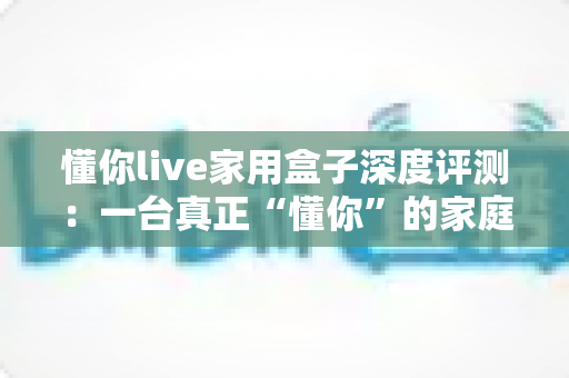 懂你live家用盒子深度评测：一台真正“懂你”的家庭影音神器，到底值不值得入手？