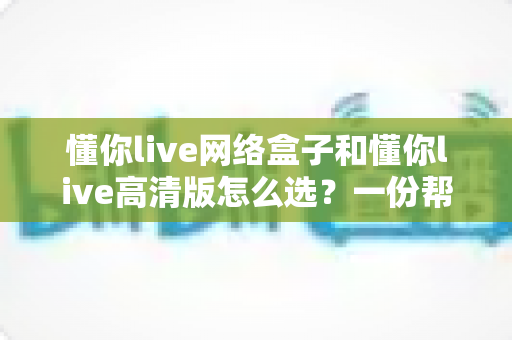 懂你live网络盒子和懂你live高清版怎么选？一份帮你省钱又省心的实用选购指南