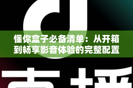 懂你盒子必备清单：从开箱到畅享影音体验的完整配置指南