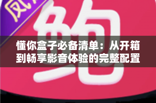 懂你盒子必备清单：从开箱到畅享影音体验的完整配置指南