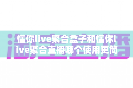 懂你live聚合盒子和懂你live聚合直播哪个使用更简单?新手友好度全面对比与选购指南 懂你live聚合盒子和懂你live聚合直播哪个使用更简单?新手友好度全面对比与选购指南