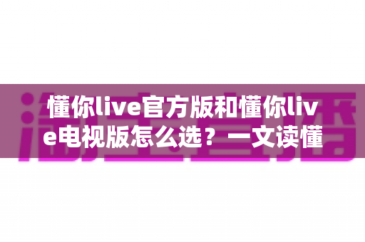 懂你live官方版和懂你live电视版怎么选?一文读懂两大版本差异与选择攻略 懂你live官方版和懂你live电视版怎么选?一文读懂两大版本差异与选择攻略