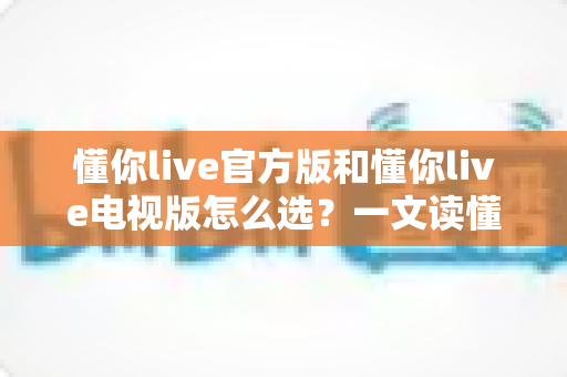 懂你live官方版和懂你live电视版怎么选?一文读懂两大版本差异与选择攻略 懂你live官方版和懂你live电视版怎么选?一文读懂两大版本差异与选择攻略