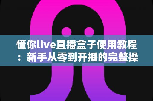 懂你live直播盒子使用教程:新手从零到开播的完整操作指南 懂你live直播盒子使用教程:新手从零到开播的完整操作指南