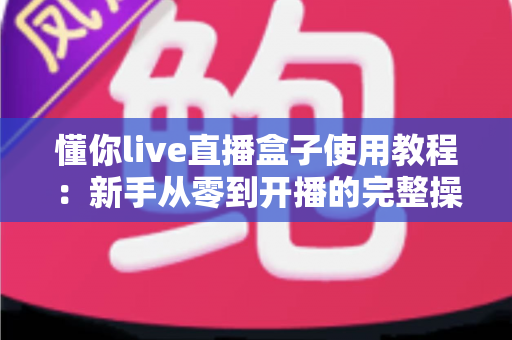 懂你live直播盒子使用教程：新手从零到开播的完整操作指南