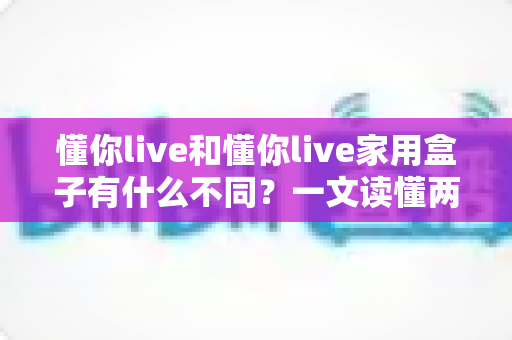 懂你live和懂你live家用盒子有什么不同？一文读懂两大产品差异与选购攻略