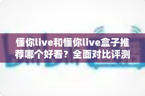 懂你live和懂你live盒子推荐哪个好看？全面对比评测帮你找到最适合的观看选择