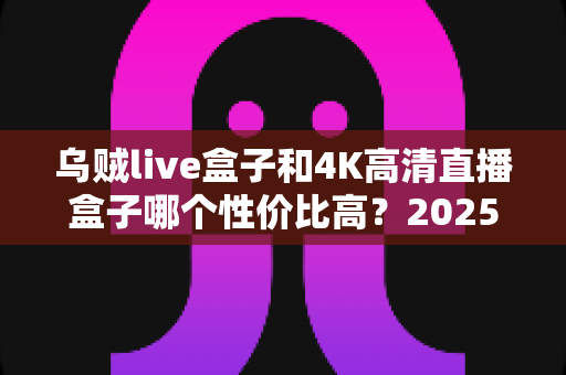 乌贼live盒子和4K高清直播盒子哪个性价比高?2025最新选购避坑指南全面解析 乌贼live盒子和4K高清直播盒子哪个性价比高?2025最新选购避坑指南全面解析