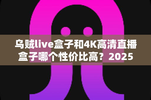 乌贼live盒子和4K高清直播盒子哪个性价比高？2025最新选购避坑指南全面解析
