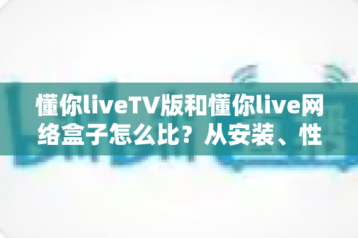 懂你liveTV版和懂你live网络盒子怎么比？从安装、性能到体验的全方位解析指南