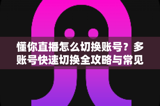 懂你直播怎么切换账号?多账号快速切换全攻略与常见问题一站式解答 懂你直播怎么切换账号?多账号快速切换全攻略与常见问题一站式解答