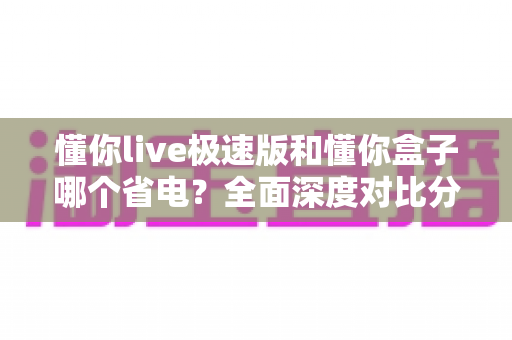 懂你live极速版和懂你盒子哪个省电？全面深度对比分析与省电实用技巧指南