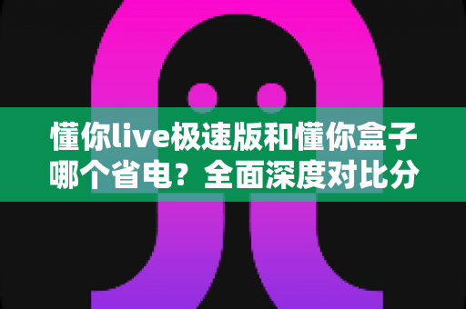 懂你live极速版和懂你盒子哪个省电？全面深度对比分析与省电实用技巧指南