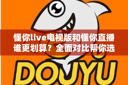 懂你live电视版和懂你直播谁更划算？全面对比帮你选出性价比之王