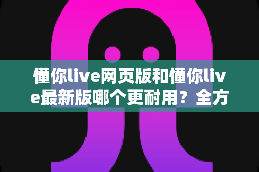 懂你live网页版和懂你live最新版哪个更耐用?全方位对比评测与选择指南 懂你live网页版和懂你live最新版哪个更耐用?全方位对比评测与选择指南