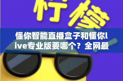 懂你智能直播盒子和懂你live专业版要哪个？全网最全选购对比指南，看完不再纠结