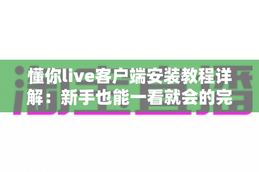 懂你live客户端安装教程详解：新手也能一看就会的完整安装指南
