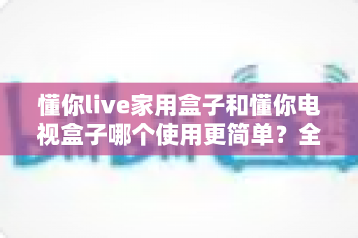懂你live家用盒子和懂你电视盒子哪个使用更简单？全面对比评测帮你选对不踩坑