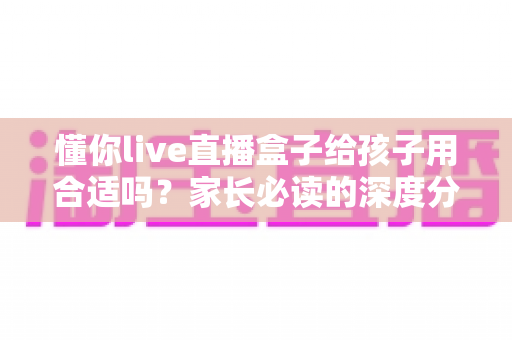 懂你live直播盒子给孩子用合适吗?家长必读的深度分析与安全使用全指南 懂你live直播盒子给孩子用合适吗?家长必读的深度分析与安全使用全指南